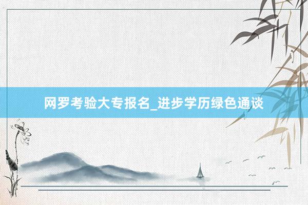 网罗考验大专报名_进步学历绿色通谈