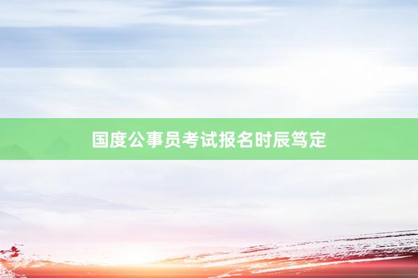 国度公事员考试报名时辰笃定