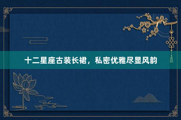 十二星座古装长裙，私密优雅尽显风韵
