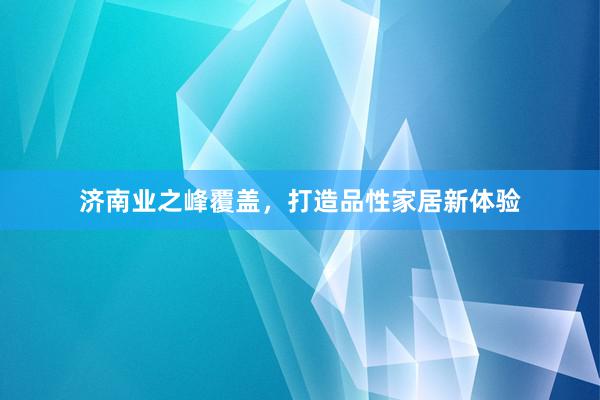 济南业之峰覆盖，打造品性家居新体验